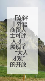 潮评丨外籍商贸人士可评人才，展现了“大人才观”的开放胸襟